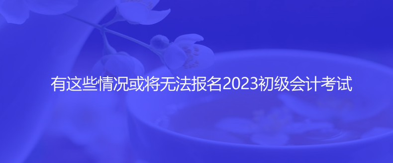 速看！有這些情況或?qū)o(wú)法報(bào)名2023初級(jí)會(huì)計(jì)考試