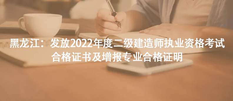 黑龍江：發(fā)放2022年度二級(jí)建造師執(zhí)業(yè)資格考試合格證書及增報(bào)專業(yè)合格證明