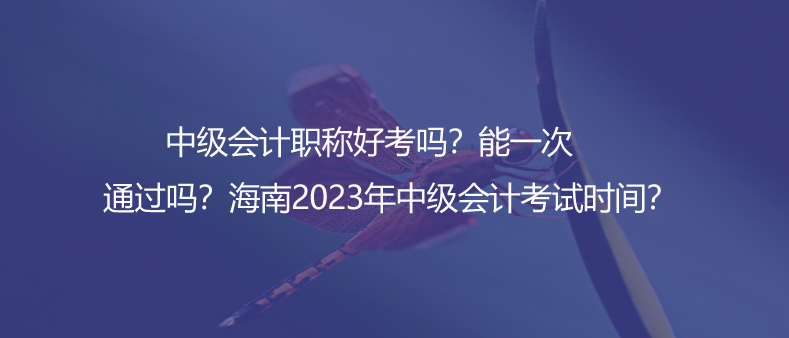 中級會計職稱好考嗎？能一次通過嗎？海南2023年中級會計考試時間？