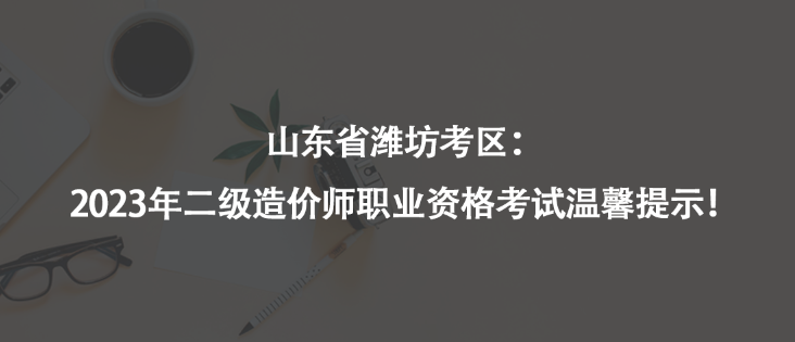山東省濰坊考區(qū)：2023年二級造價師職業(yè)資格考試溫馨提示！